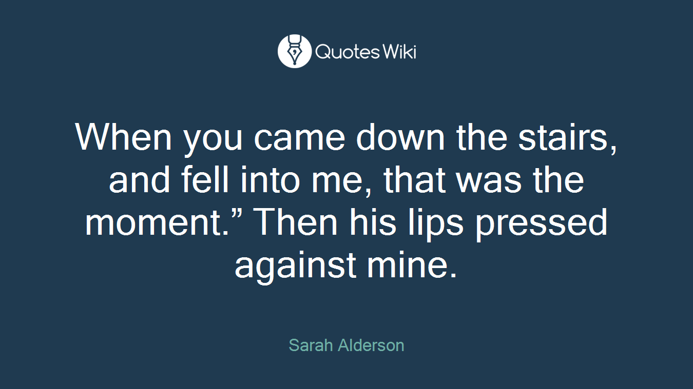 When you came down the stairs, and fell into me, that was the moment.” Then his lips pressed against mine.