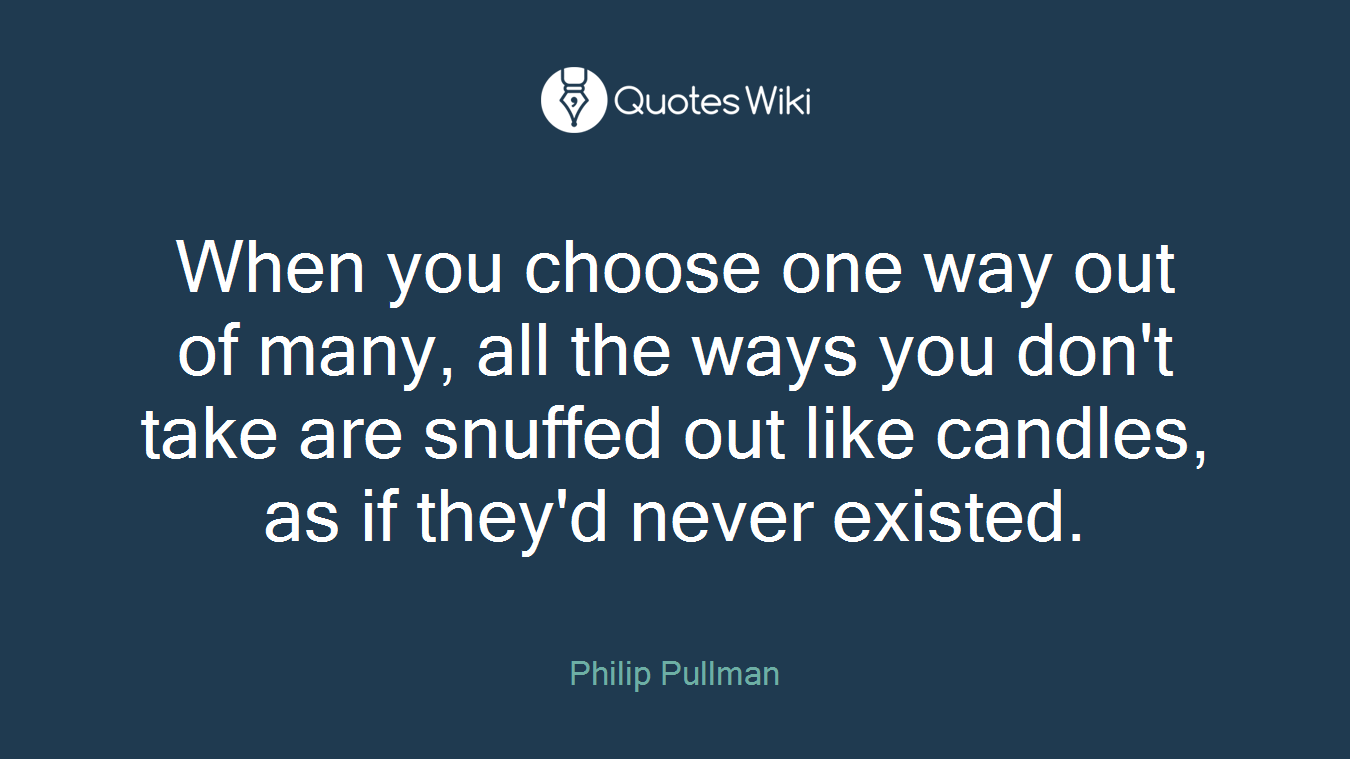 When you choose one way out of many, all the ways you don't take are snuffed out like candles, as if they'd never existed.