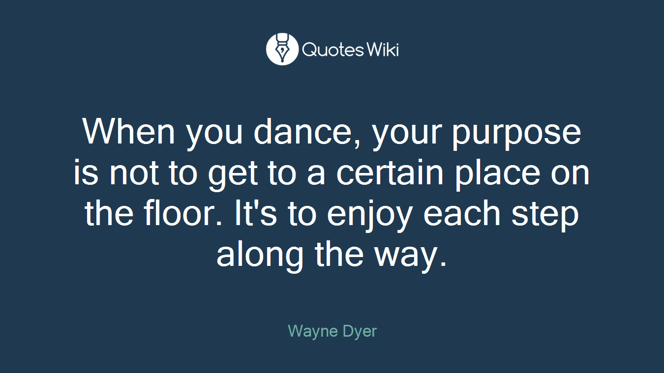 When you dance, your purpose is not to get to a certain place on the floor. It's to enjoy each step along the way.