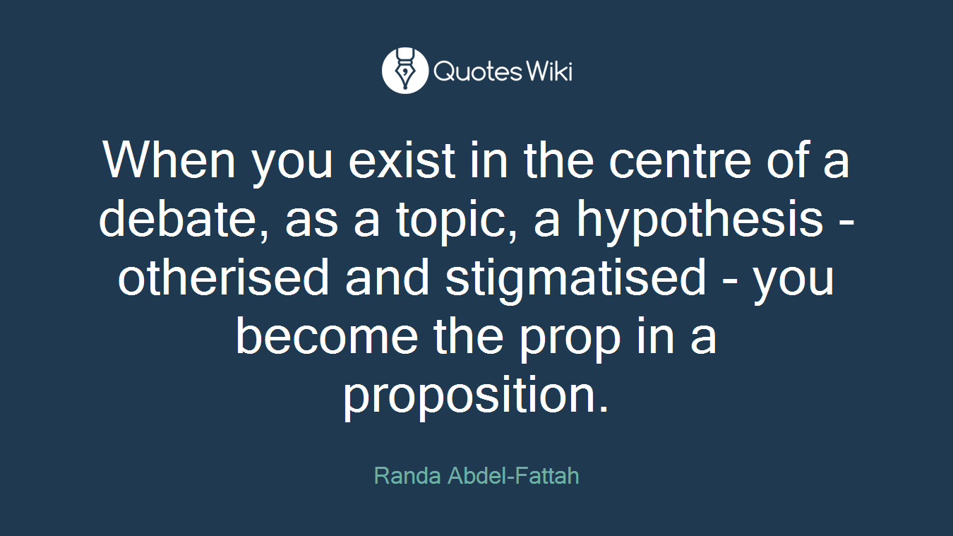 When you exist in the centre of a debate, as a topic, a hypothesis - otherised and stigmatised - you become the prop in a proposition.