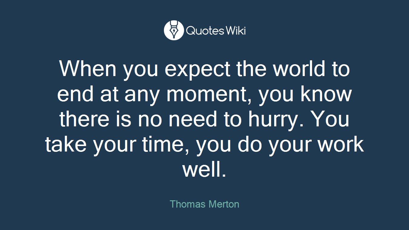 When you expect the world to end at any moment, you know there is no need to hurry. You take your time, you do your work well.