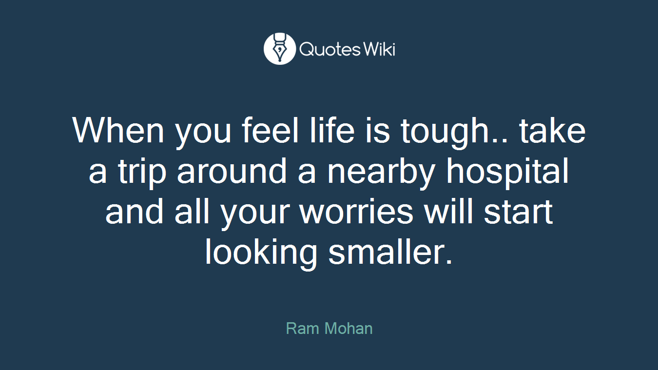 When you feel life is tough.. take a trip around a nearby hospital and all your worries will start looking smaller.