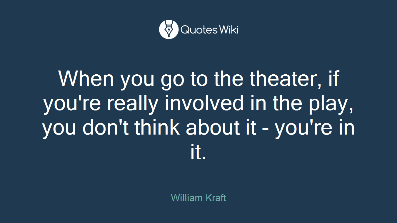 When you go to the theater, if you're really involved in the play, you don't think about it - you're in it.