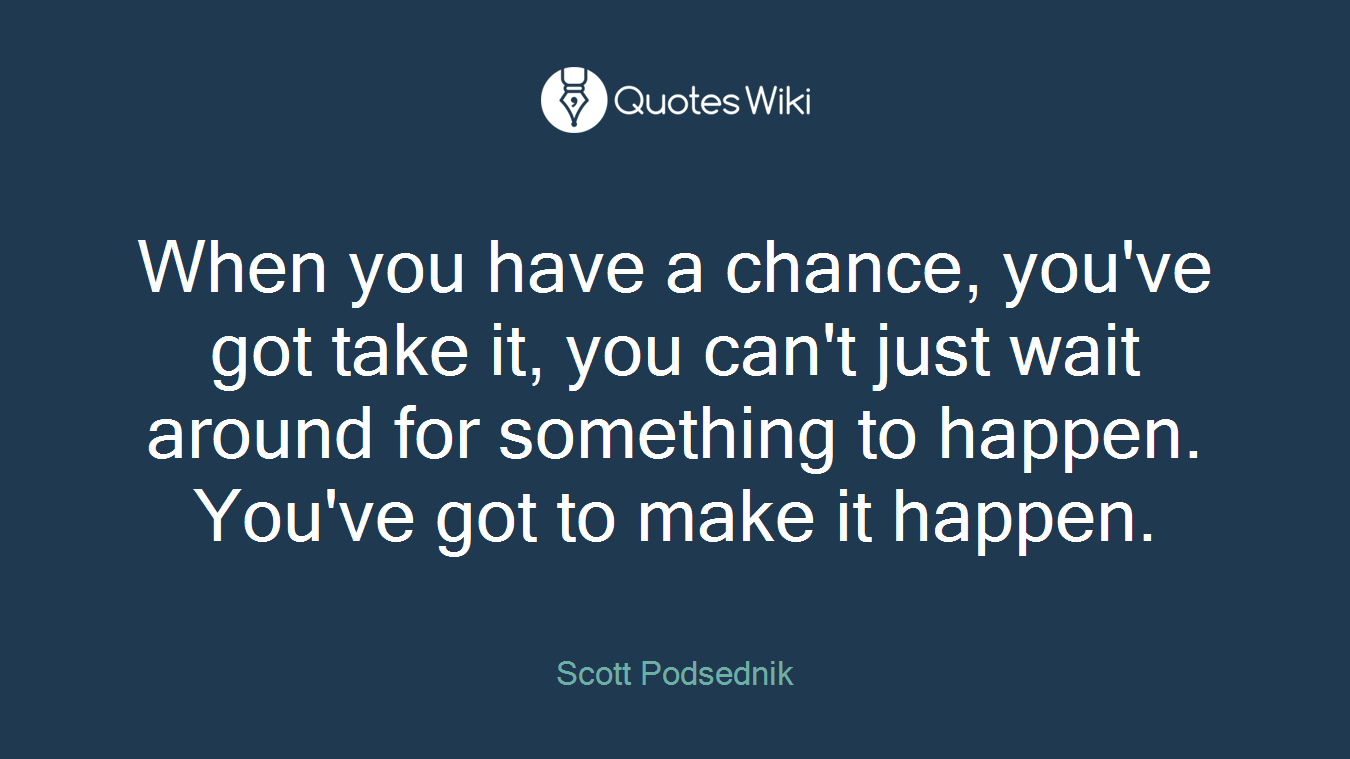 When you have a chance, you've got take it, you can't just wait around for something to happen. You've got to make it happen.