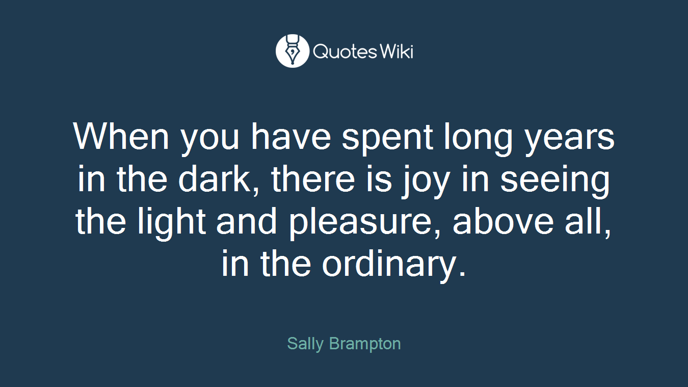 When you have spent long years in the dark, there is joy in seeing the light and pleasure, above all, in the ordinary.