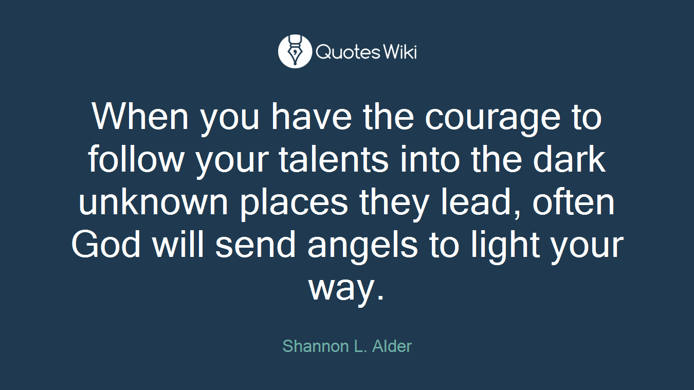 When you have the courage to follow your talents into the dark unknown places they lead, often God will send angels to light your way.