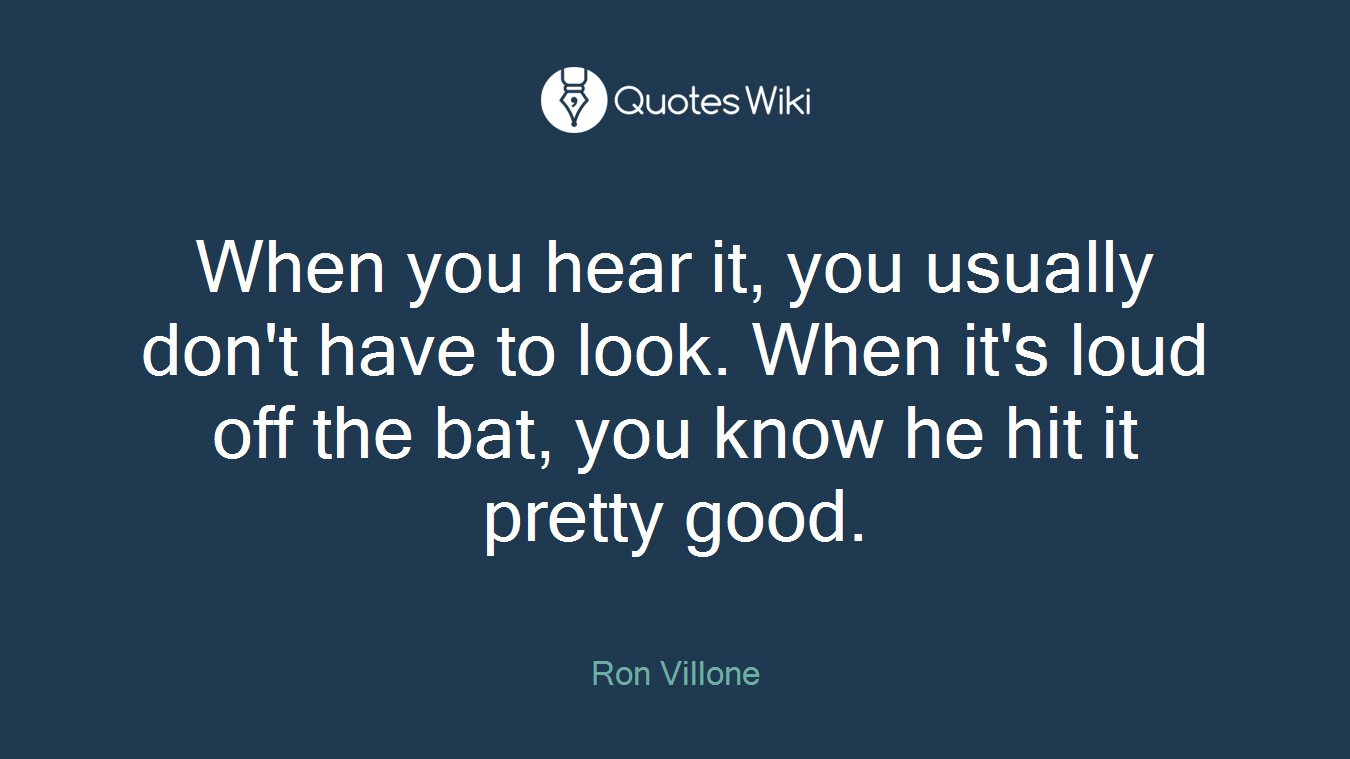 When you hear it, you usually don't have to look. When it's loud off the bat, you know he hit it pretty good.