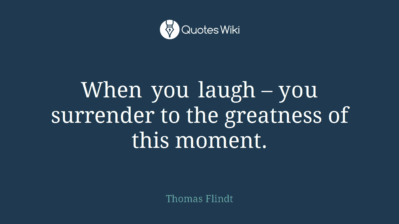 When you laugh – you surrender to the greatness of this moment.