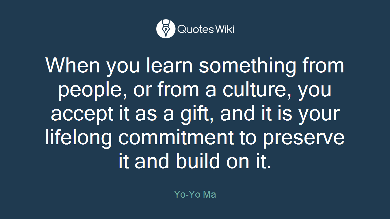 When you learn something from people, or from a culture, you accept it as a gift, and it is your lifelong commitment to preserve it and build on it.