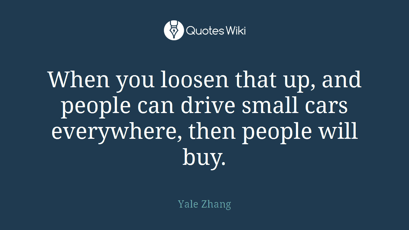 When you loosen that up, and people can drive small cars everywhere, then people will buy.