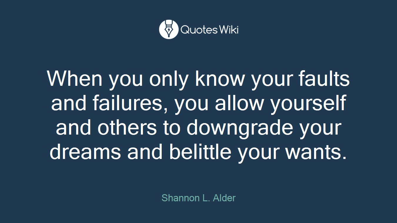 When you only know your faults and failures, you allow yourself and others to downgrade your dreams and belittle your wants.