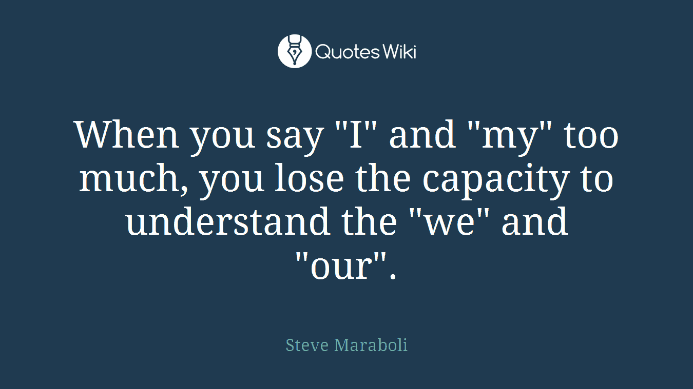 When you say "I" and "my" too much, you lose the capacity to understand the "we" and "our".
