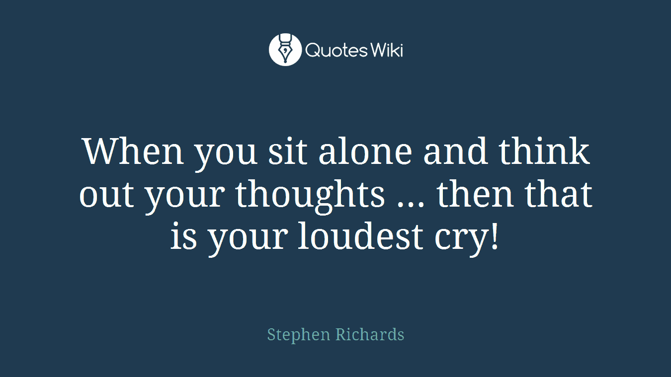 When you sit alone and think out your thoughts … then that is your loudest cry!