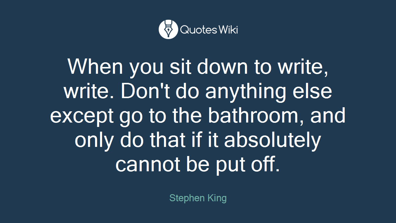 When you sit down to write, write. Don't do anything else except go to the bathroom, and only do that if it absolutely cannot be put off.