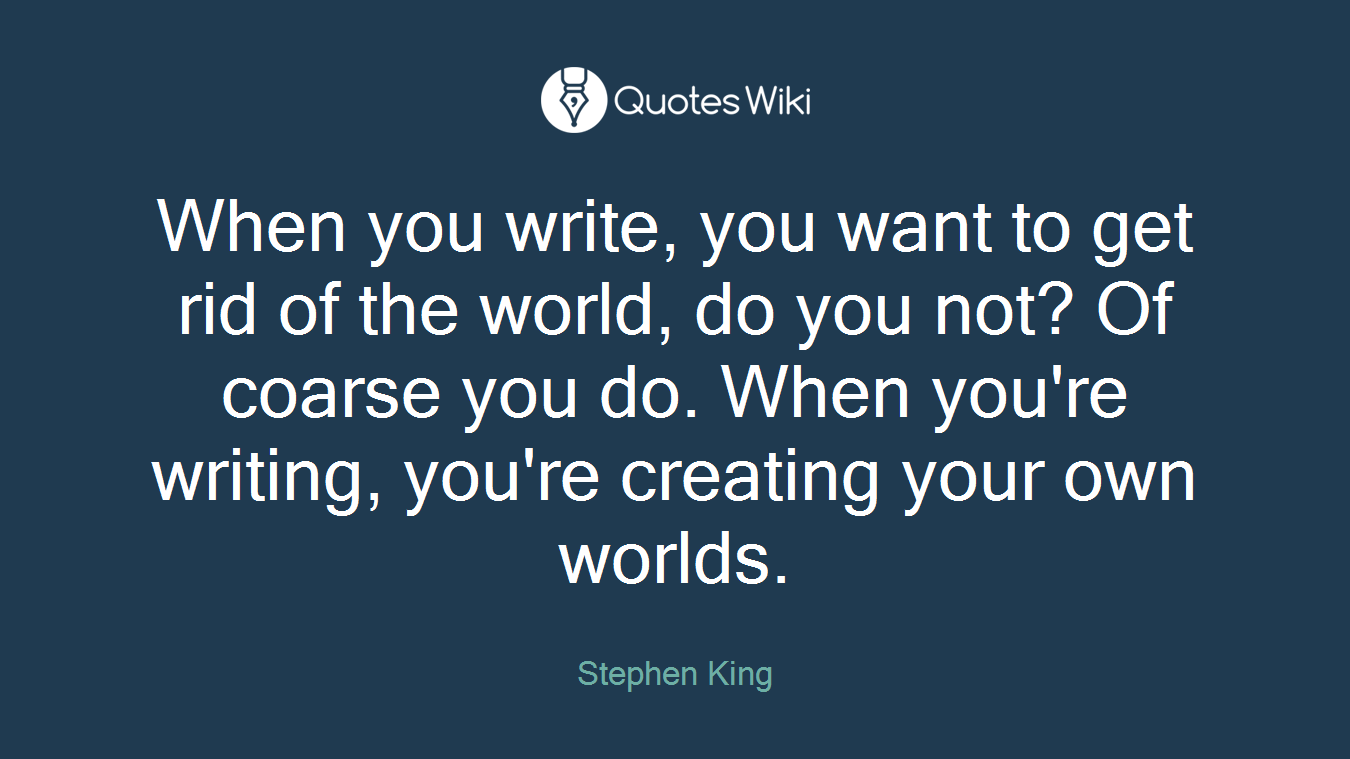 When you write, you want to get rid of the world, do you not? Of coarse you do. When you're writing, you're creating your own worlds.