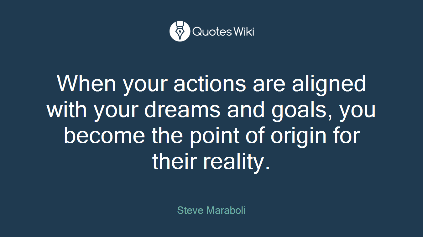 When your actions are aligned with your dreams and goals, you become the point of origin for their reality.