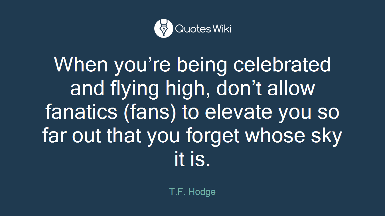 When you’re being celebrated and flying high, don’t allow fanatics (fans) to elevate you so far out that you forget whose sky it is.