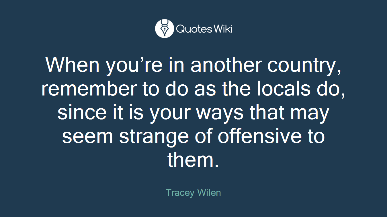 When you’re in another country, remember to do as the locals do, since it is your ways that may seem strange of offensive to them.