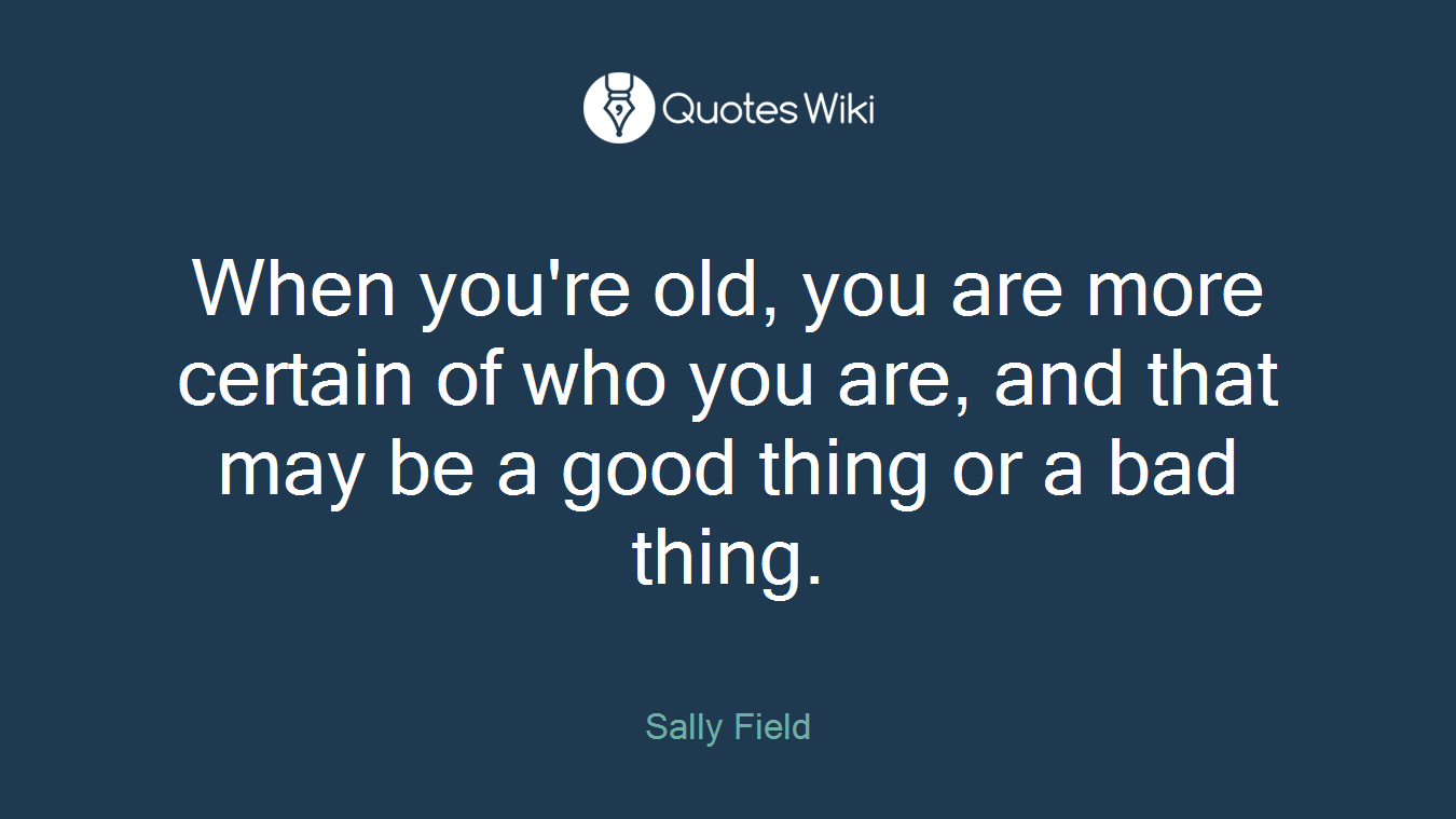 When you're old, you are more certain of who you are, and that may be a good thing or a bad thing.