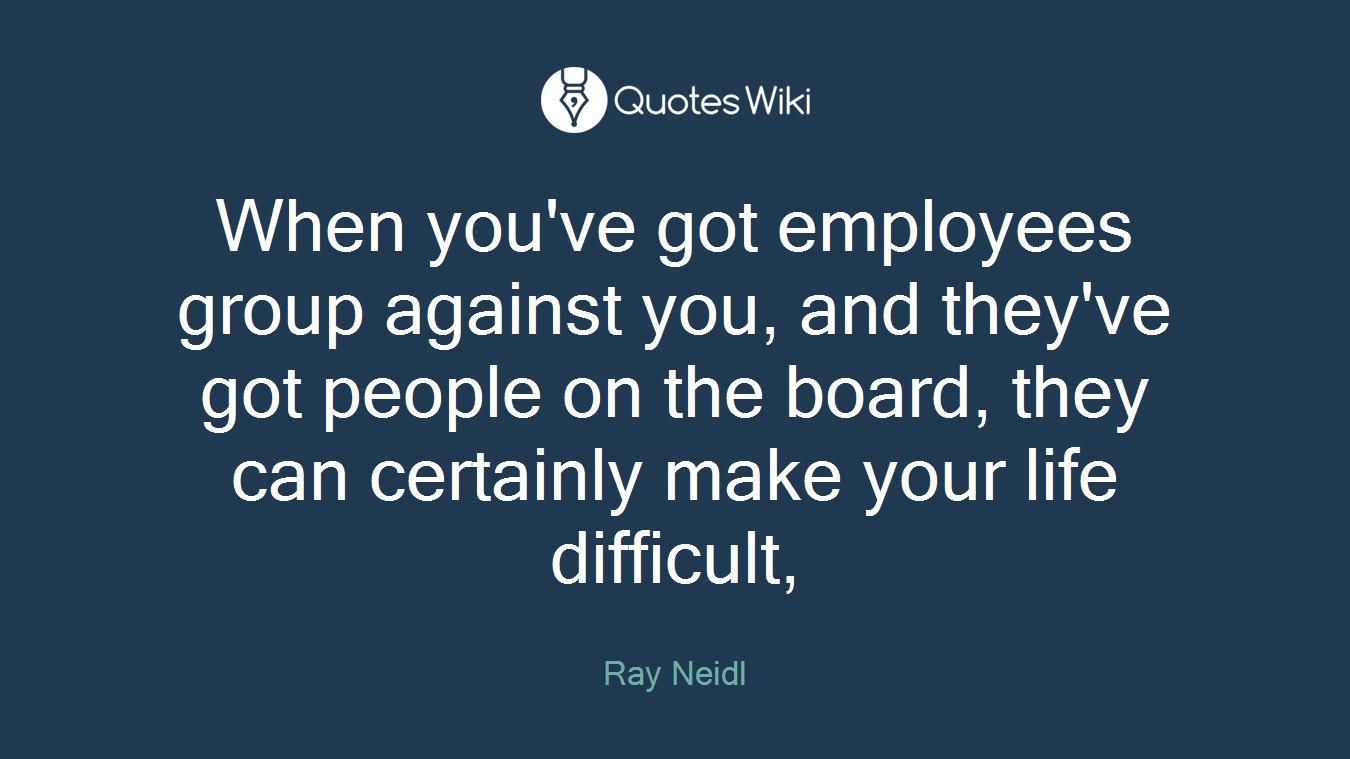 When you've got employees group against you, and they've got people on the board, they can certainly make your life difficult,
