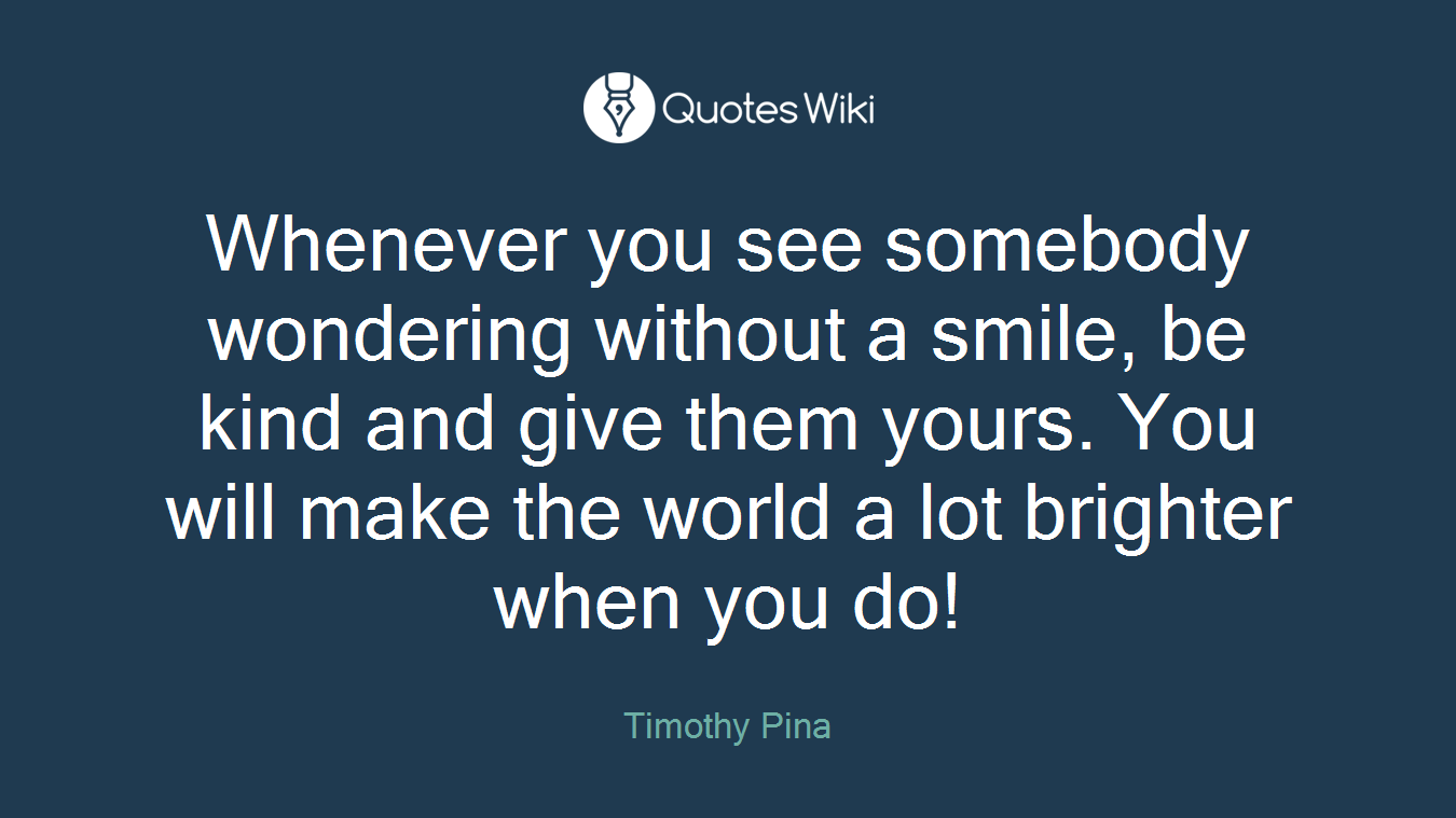 Whenever you see somebody wondering without a smile, be kind and give them yours. You will make the world a lot brighter when you do!