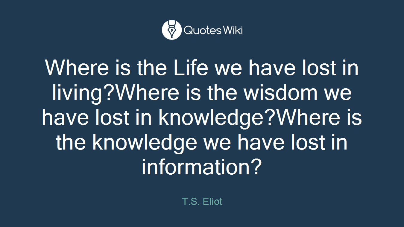 Where is the Life we have lost in living?Where is the wisdom we have lost in knowledge?Where is the knowledge we have lost in information?