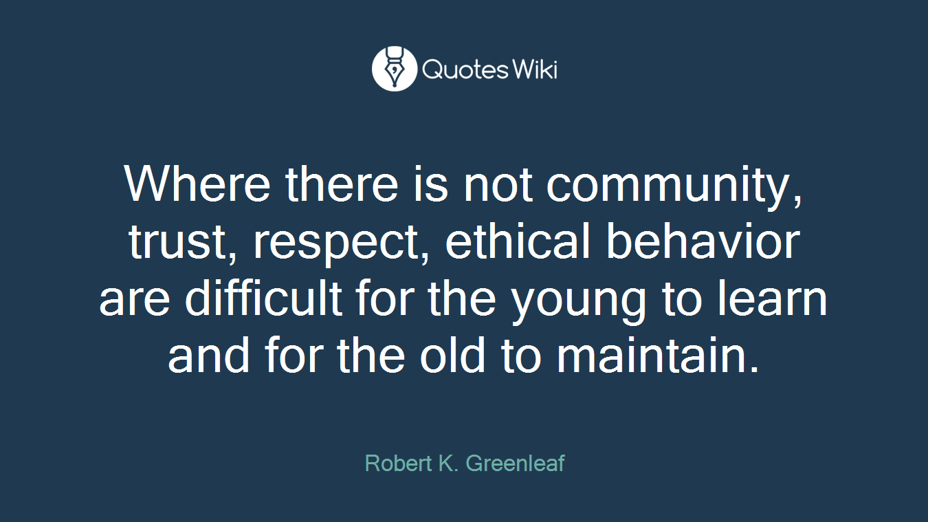 Where there is not community, trust, respect, ethical behavior are difficult for the young to learn and for the old to maintain.