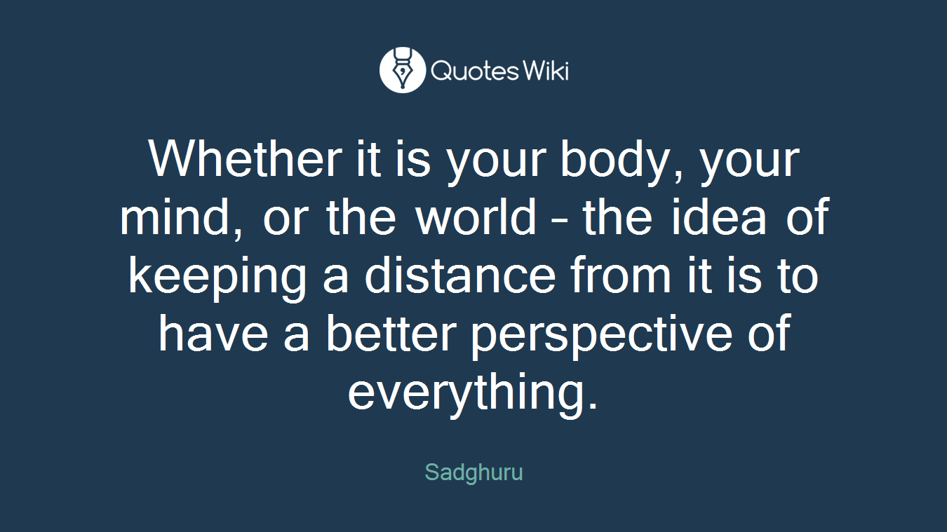 Whether it is your body, your mind, or the world – the idea of keeping a distance from it is to have a better perspective of everything.