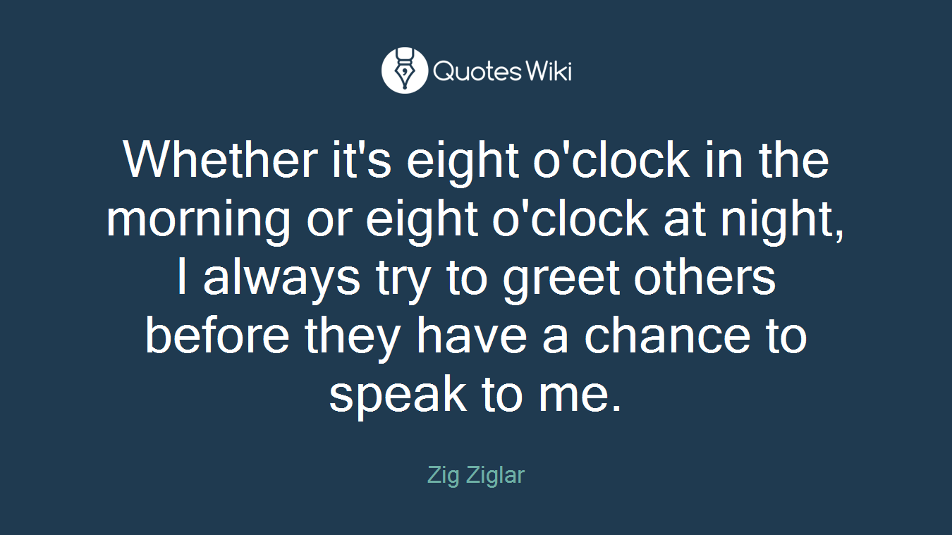 Whether it's eight o'clock in the morning or eight o'clock at night, I always try to greet others before they have a chance to speak to me.