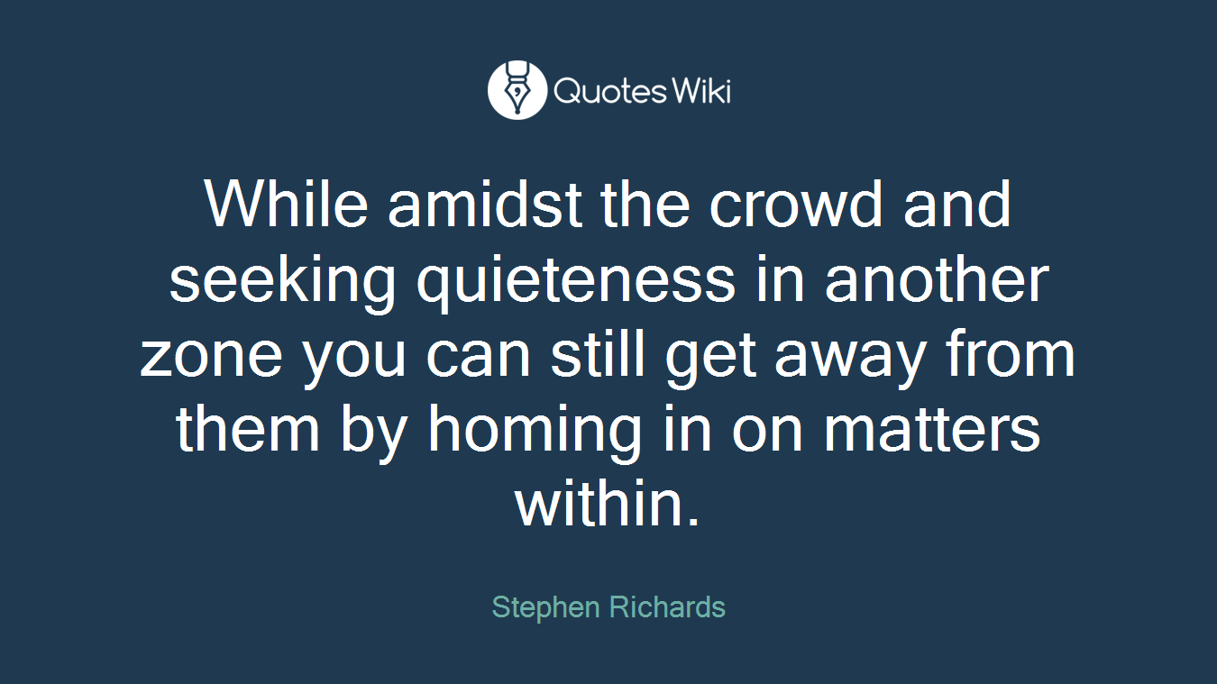 While amidst the crowd and seeking quieteness in another zone you can still get away from them by homing in on matters within.
