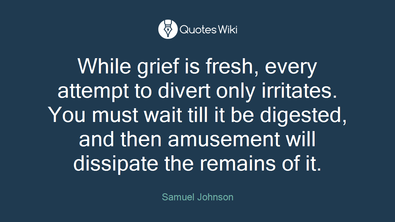 While grief is fresh, every attempt to divert only irritates. You must wait till it be digested, and then amusement will dissipate the remains of it.