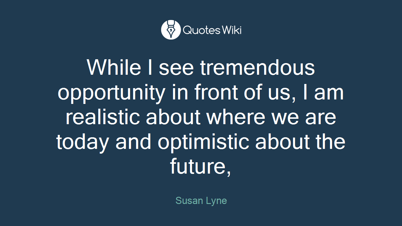 While I see tremendous opportunity in front of us, I am realistic about where we are today and optimistic about the future,