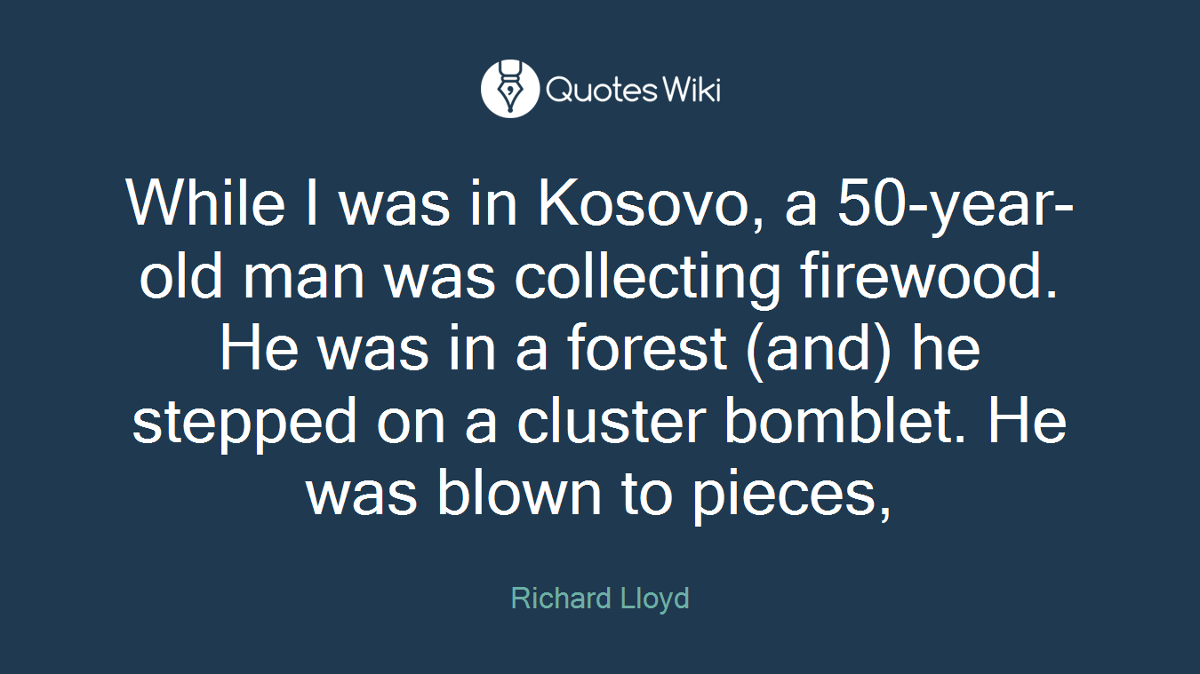 While I was in Kosovo, a 50-year-old man was collecting firewood. He was in a forest (and) he stepped on a cluster bomblet. He was blown to pieces,