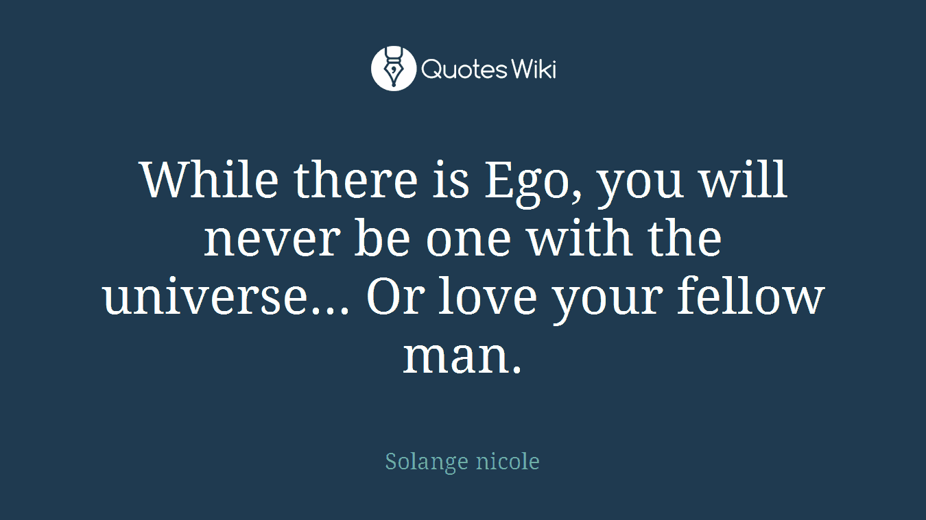 While there is Ego, you will never be one with the universe... Or love your fellow man.
