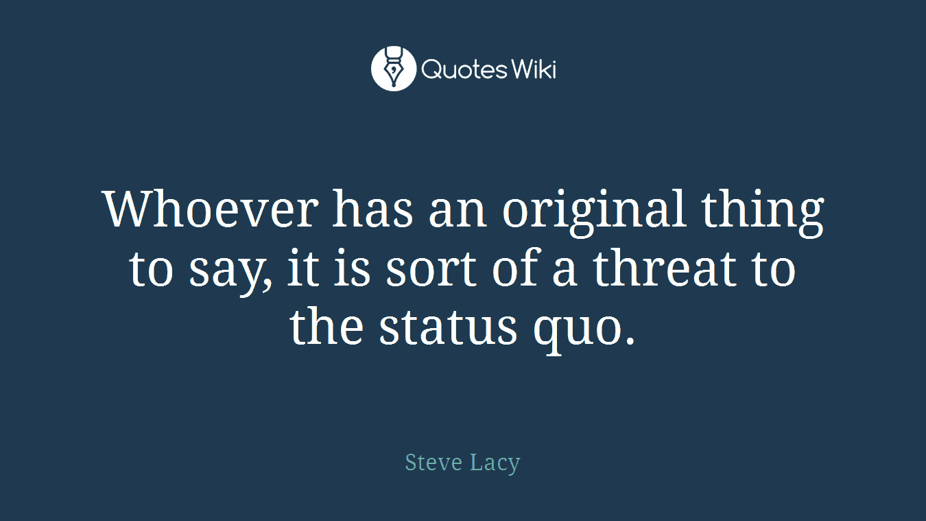 Whoever has an original thing to say, it is sort of a threat to the status quo.