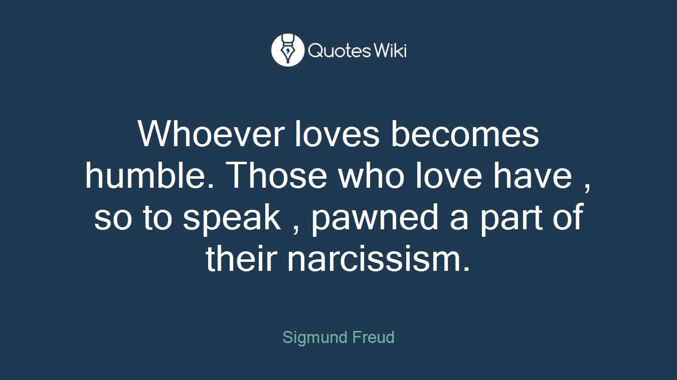 Whoever loves becomes humble. Those who love have , so to speak , pawned a part of their narcissism.