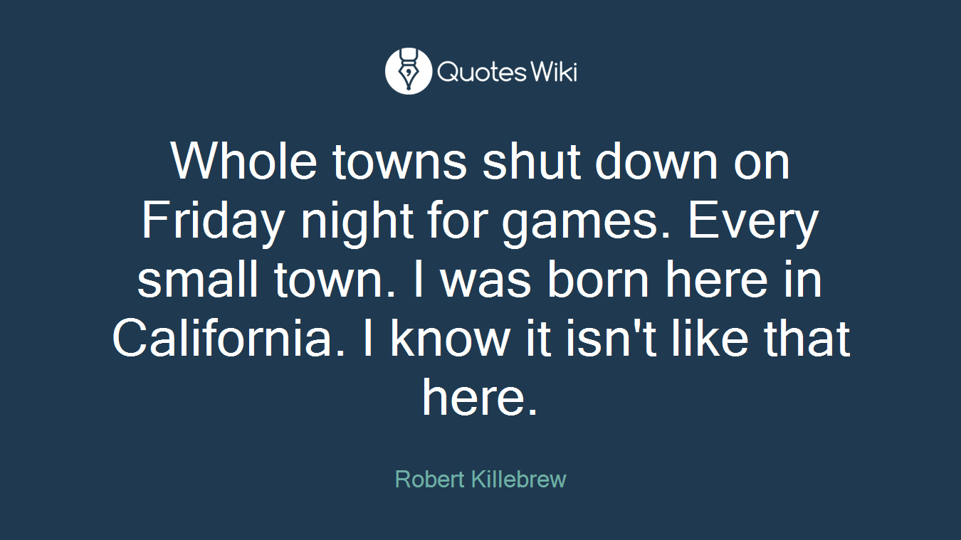 Whole towns shut down on Friday night for games. Every small town. I was born here in California. I know it isn't like that here.