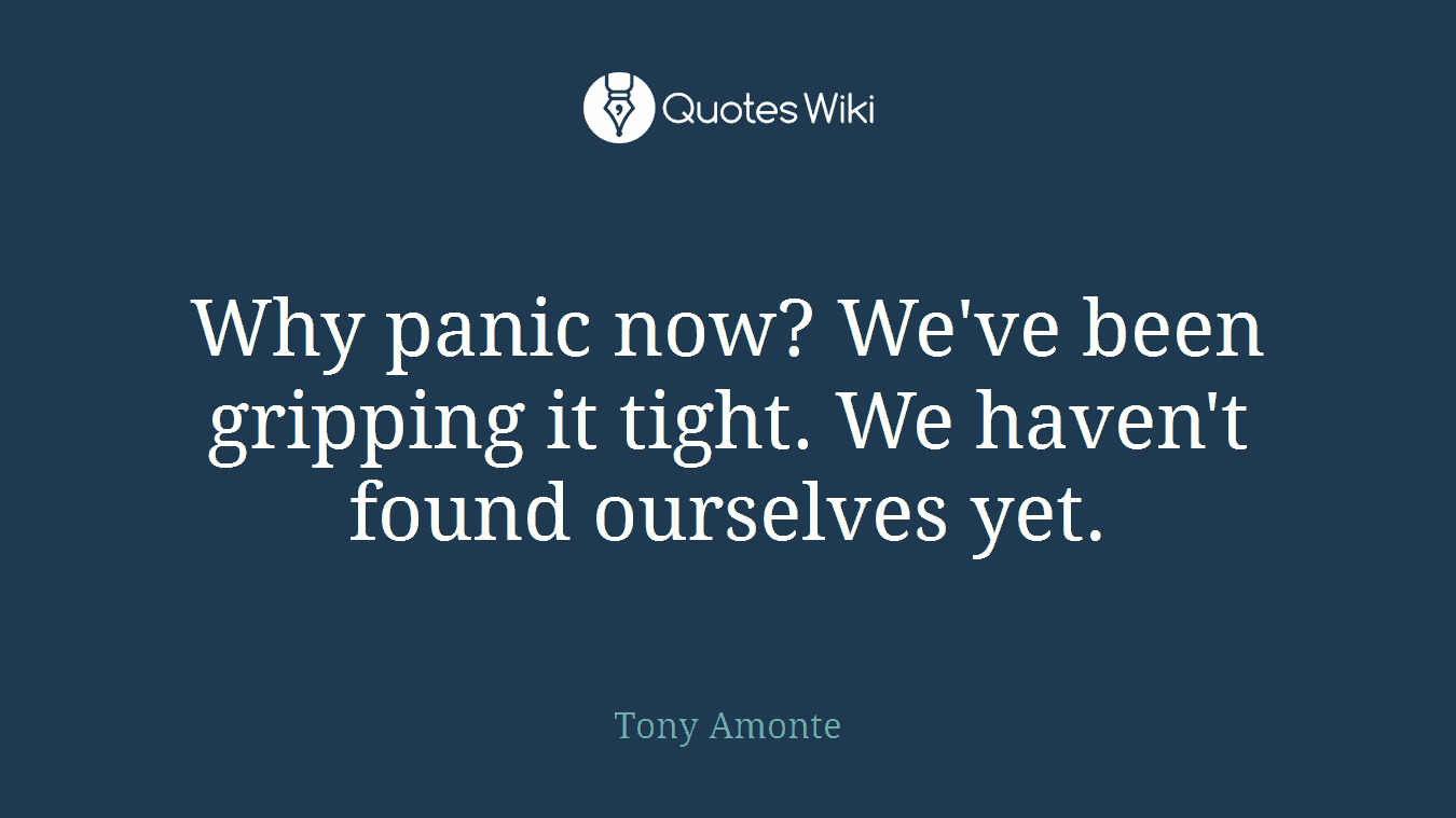 Why panic now? We've been gripping it tight. We haven't found ourselves yet.