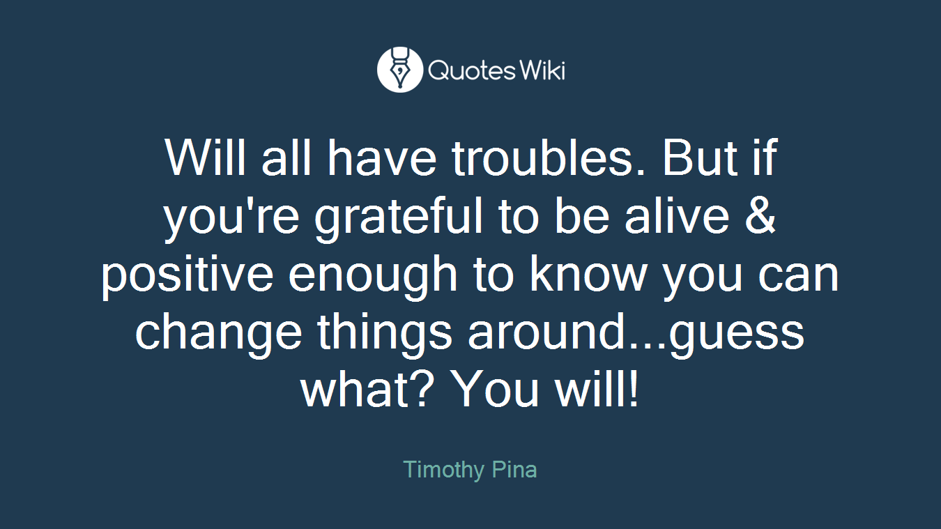 Will all have troubles. But if you're grateful to be alive & positive enough to know you can change things around...guess what? You will!