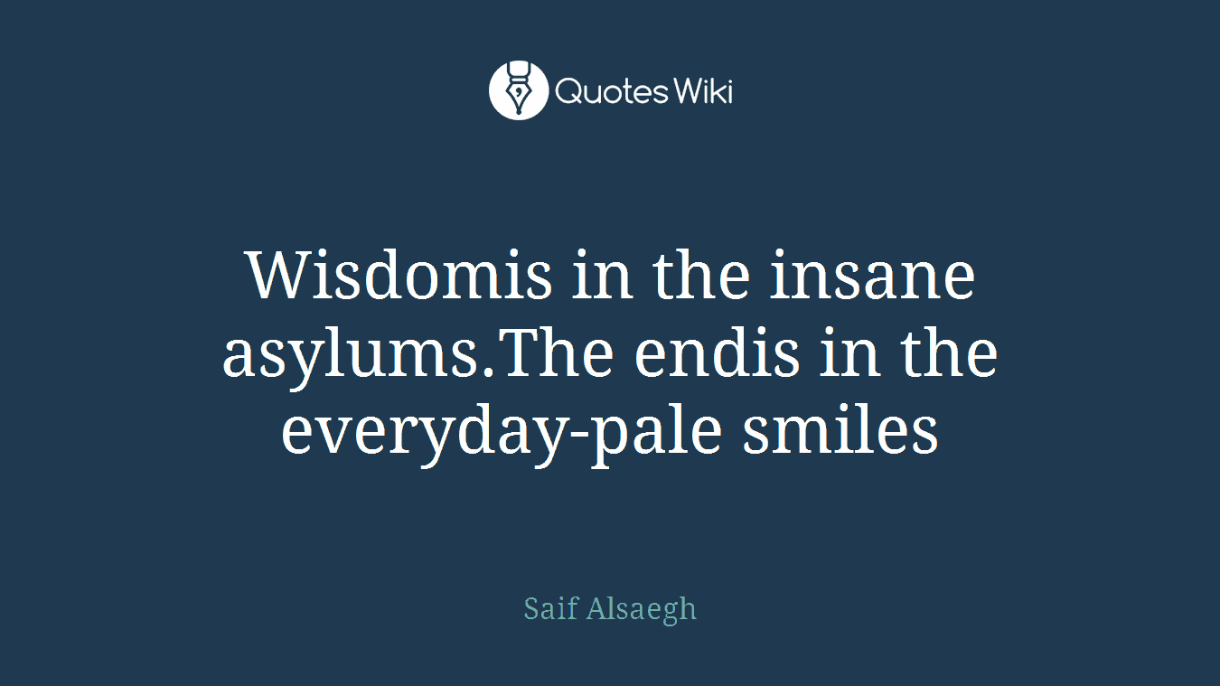 Wisdomis in the insane asylums.The endis in the everyday-pale smiles
