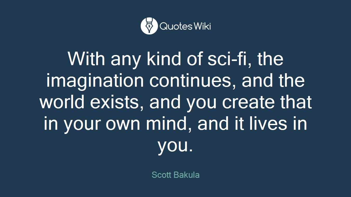 With any kind of sci-fi, the imagination continues, and the world exists, and you create that in your own mind, and it lives in you.