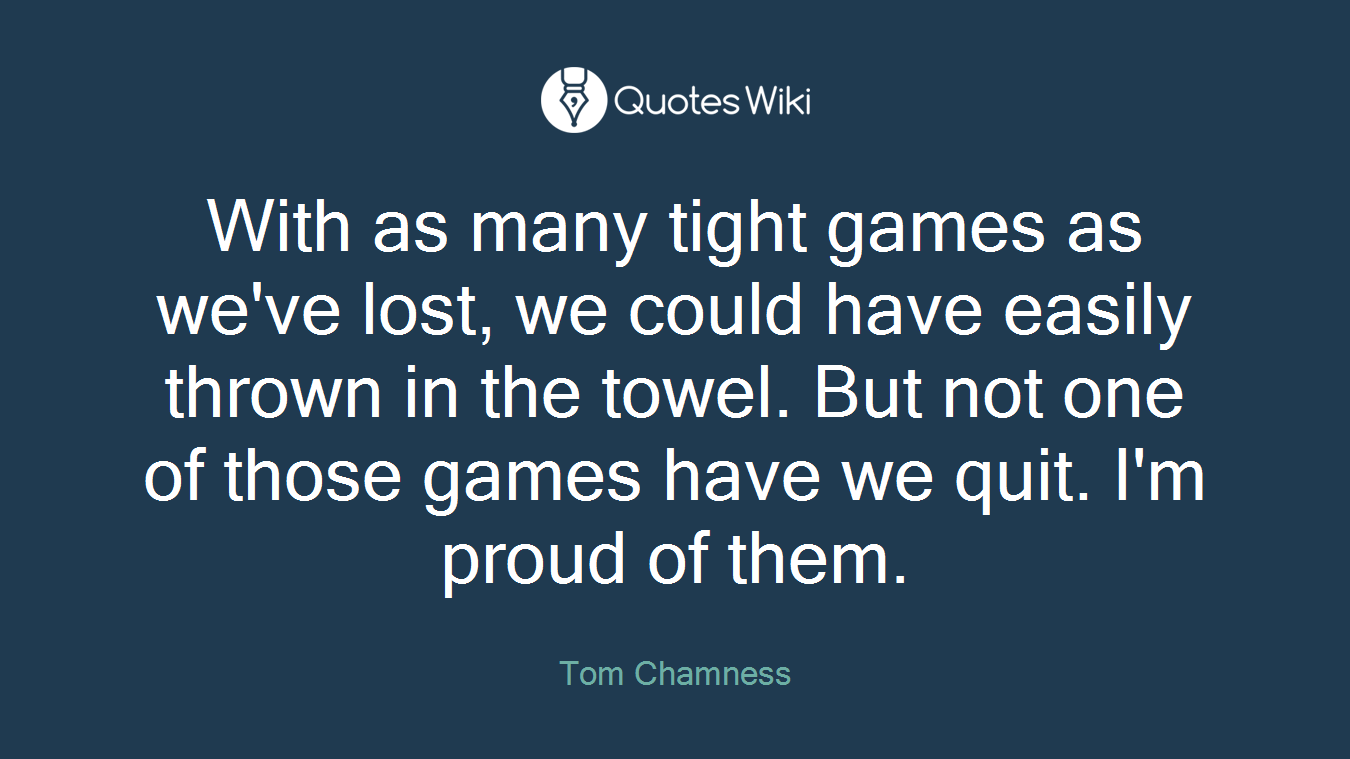 With as many tight games as we've lost, we could have easily thrown in the towel. But not one of those games have we quit. I'm proud of them.
