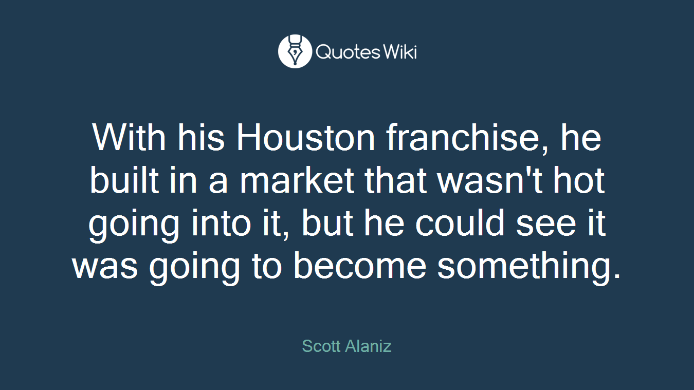 With his Houston franchise, he built in a market that wasn't hot going into it, but he could see it was going to become something.