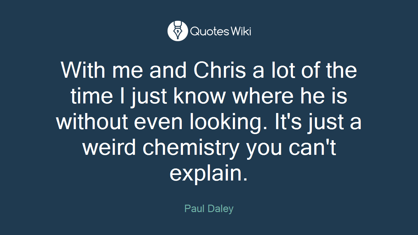 With me and Chris a lot of the time I just know where he is without even looking. It's just a weird chemistry you can't explain.