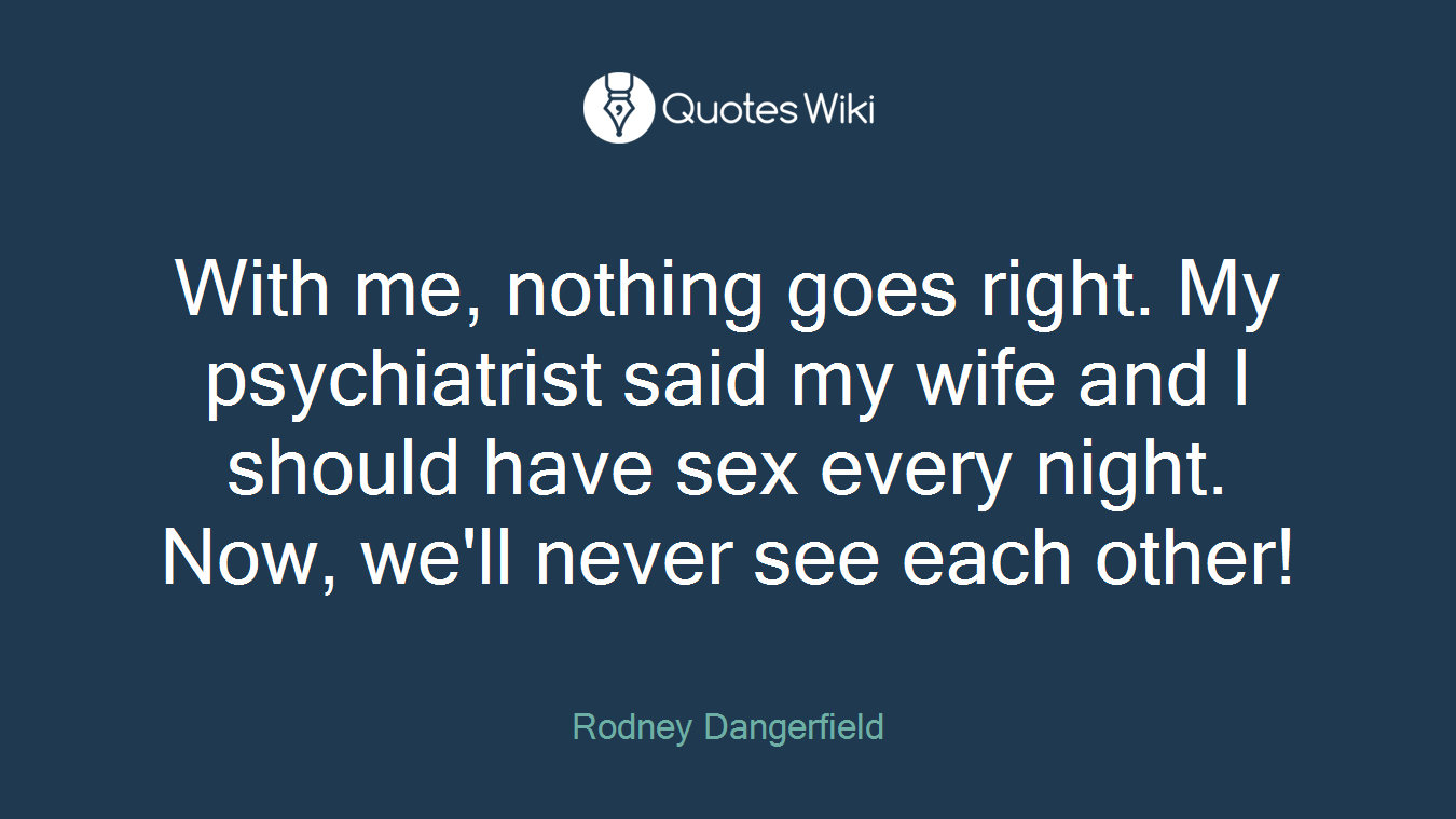 With me, nothing goes right. My psychiatrist said my wife and I should have sex every night. Now, we'll never see each other!