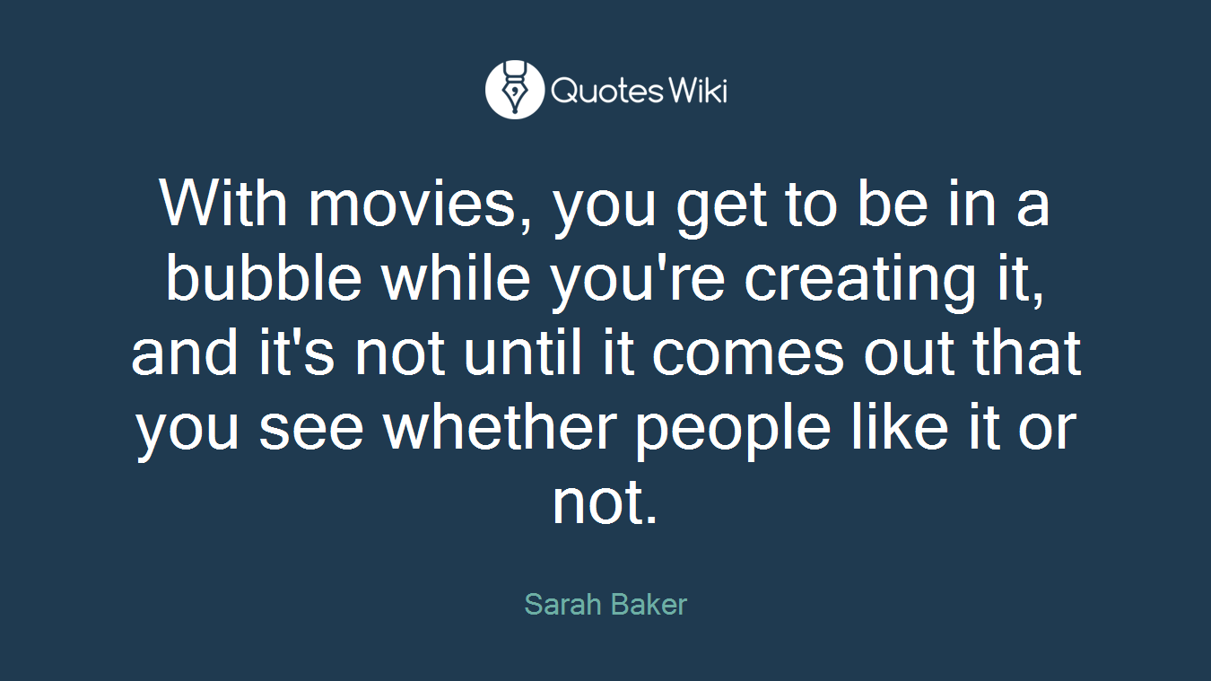 With movies, you get to be in a bubble while you're creating it, and it's not until it comes out that you see whether people like it or not.