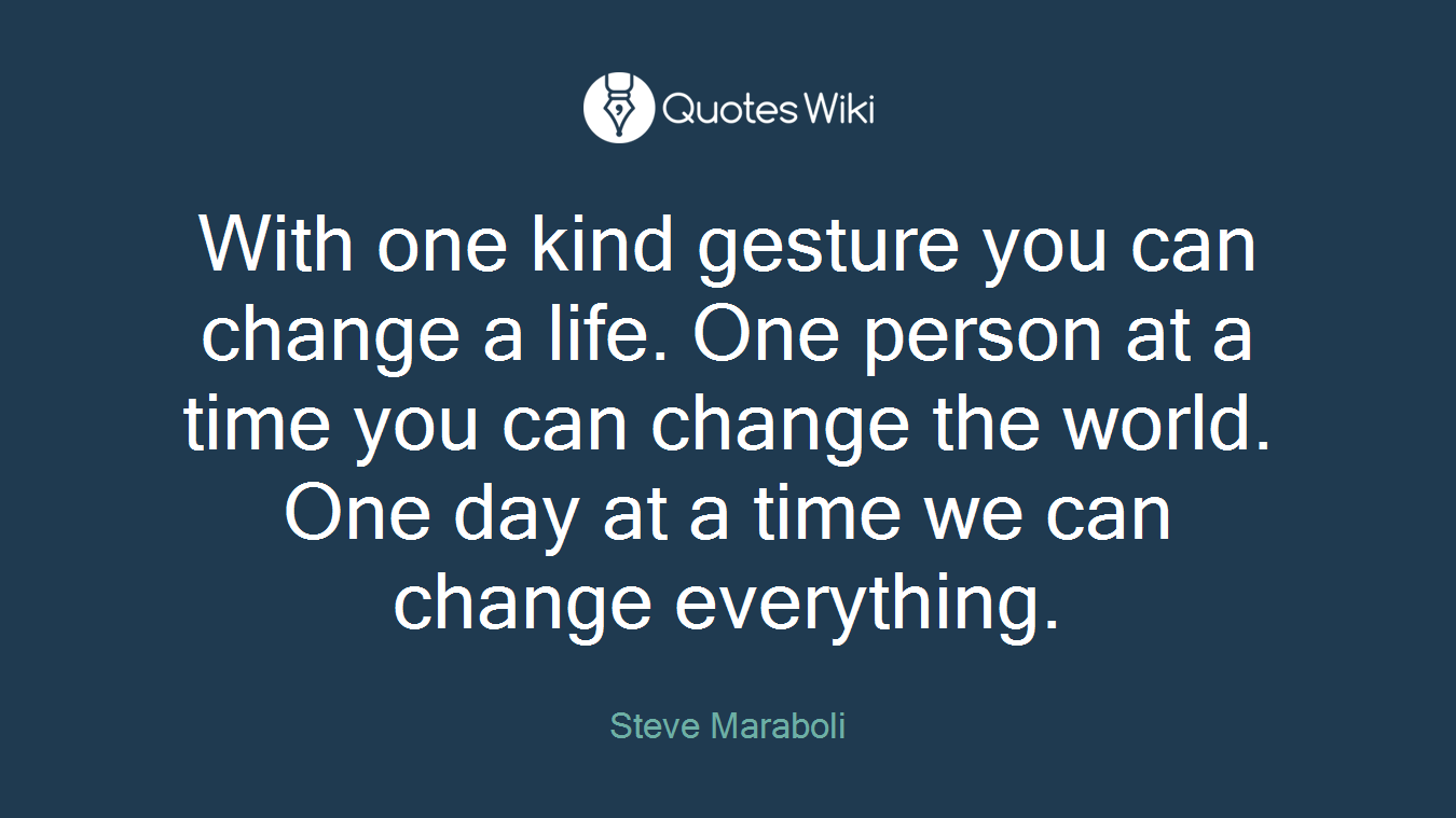 With one kind gesture you can change a life. One person at a time you can change the world. One day at a time we can change everything.