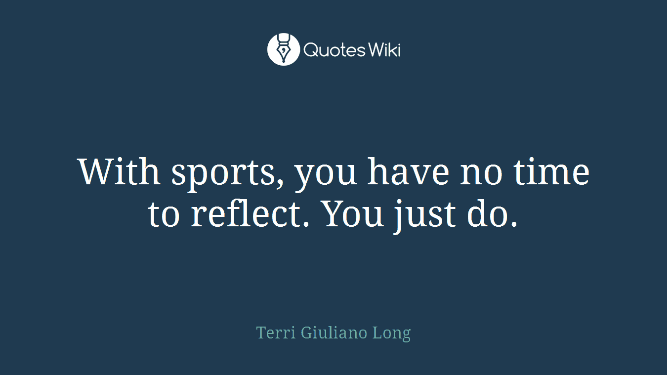 With sports, you have no time to reflect. You just do.