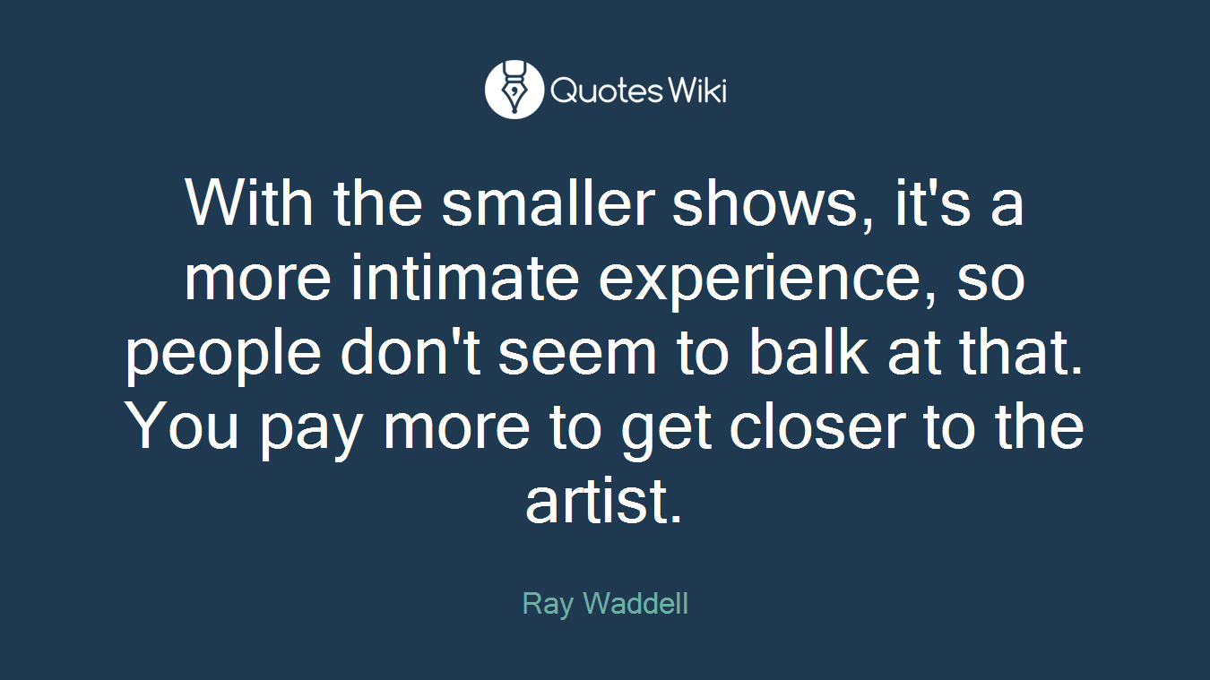 With the smaller shows, it's a more intimate experience, so people don't seem to balk at that. You pay more to get closer to the artist.