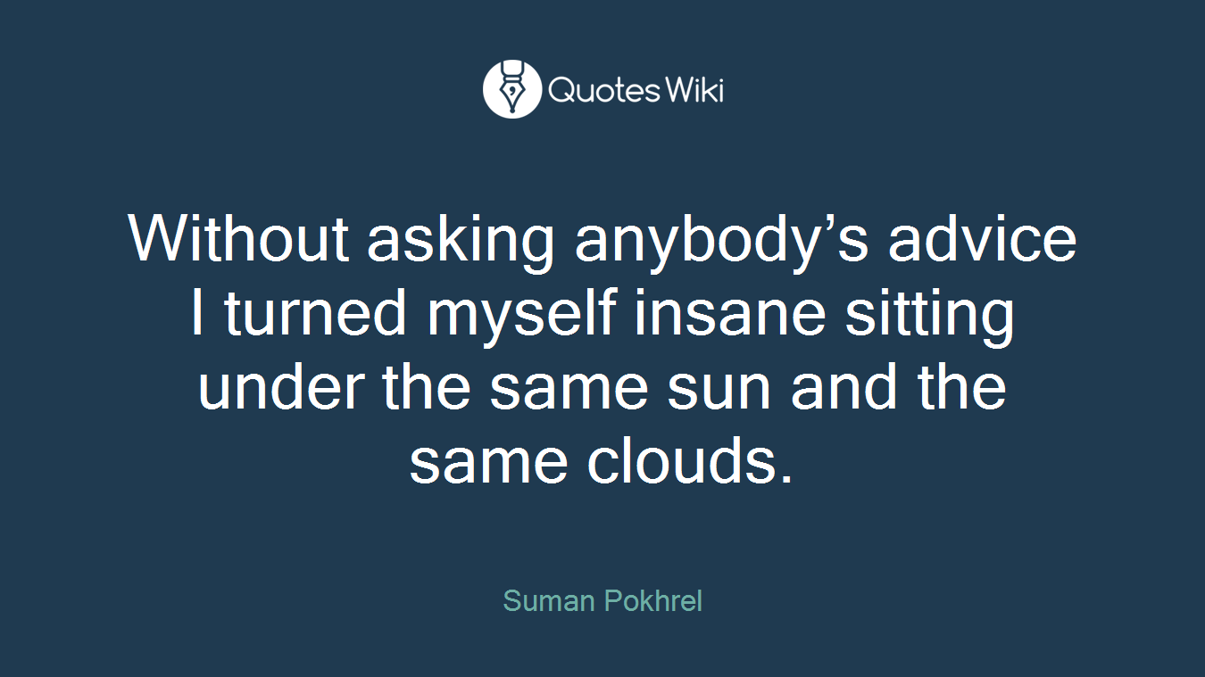 Without asking anybody’s advice I turned myself insane sitting under the same sun and the same clouds.